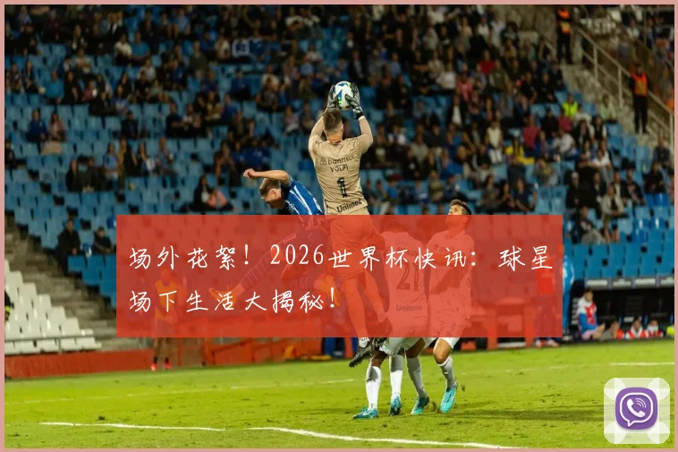 场外花絮!2026世界杯快讯:球星场下生活大揭秘!