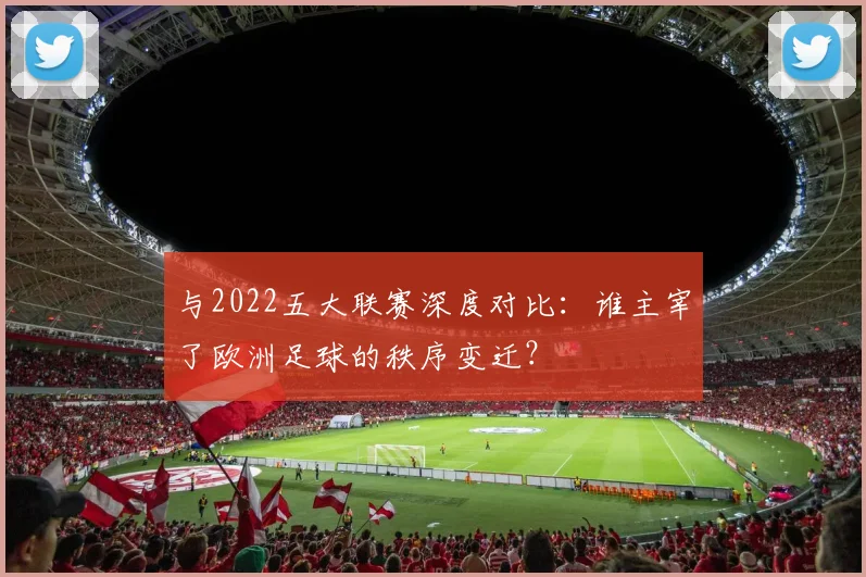 与2022五大联赛深度对比:谁主宰了欧洲足球的秩序变迁?