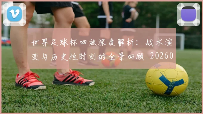 世界足球杯回放深度解析：战术演变与历史性时刻的全景回顾_20260609201443