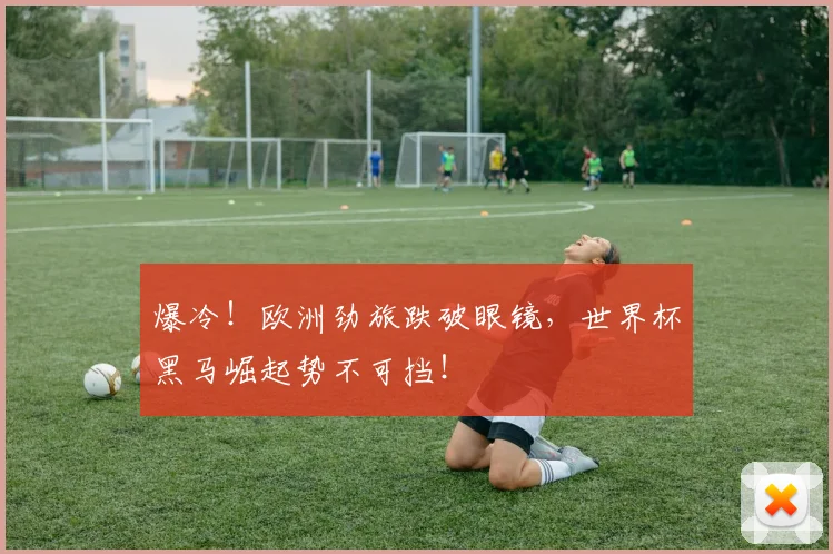 爆冷！欧洲劲旅跌破眼镜，世界杯黑马崛起势不可挡！